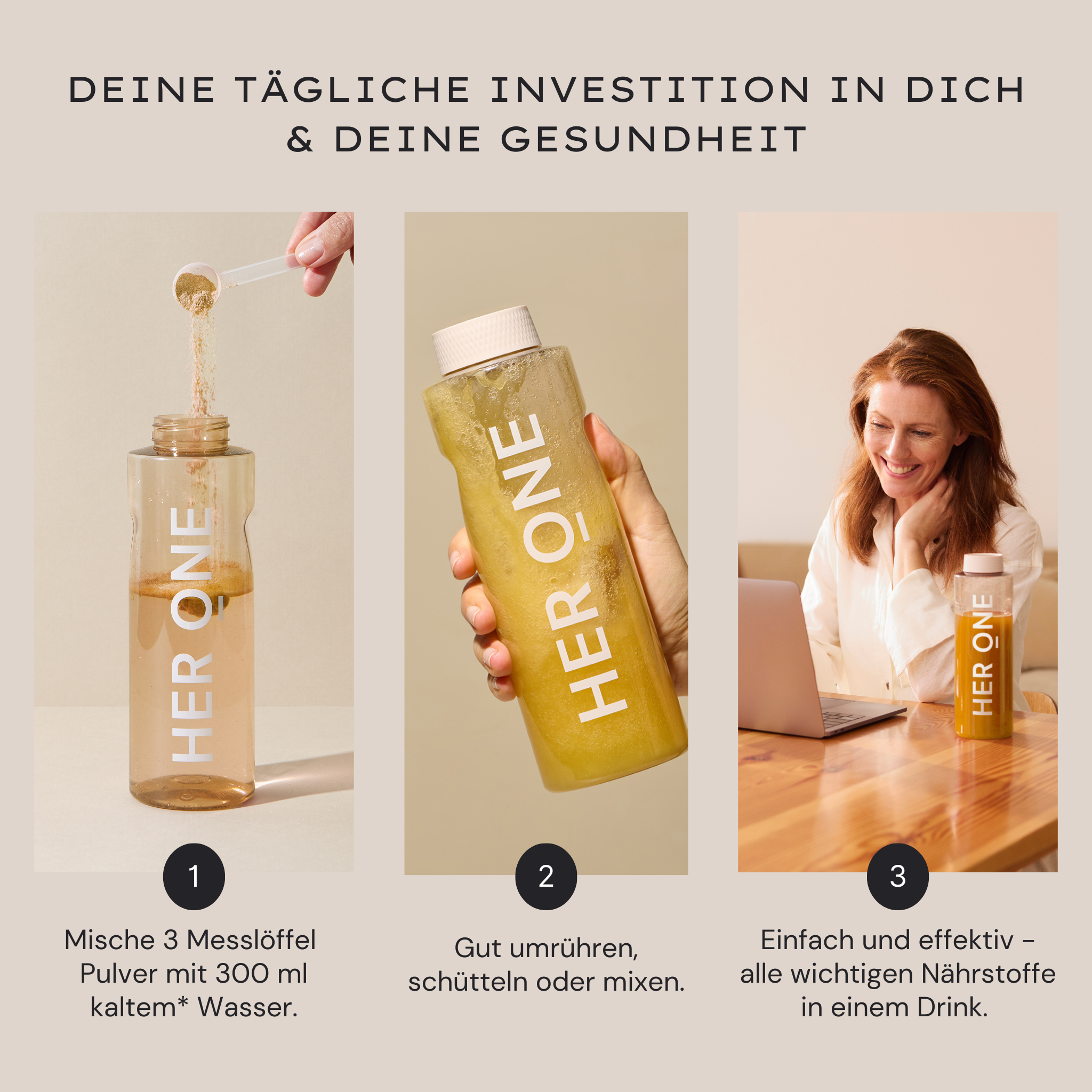 Three steps to mix HER ONE powder with water, shake in a bottle and enjoy.